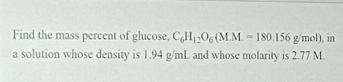 Find the mass percent of glucose, CH1206 (M.M. = 180.156 g/mol), in
a solution whose density is 1.94 g/mL and whose molarity is 2.77 M.
