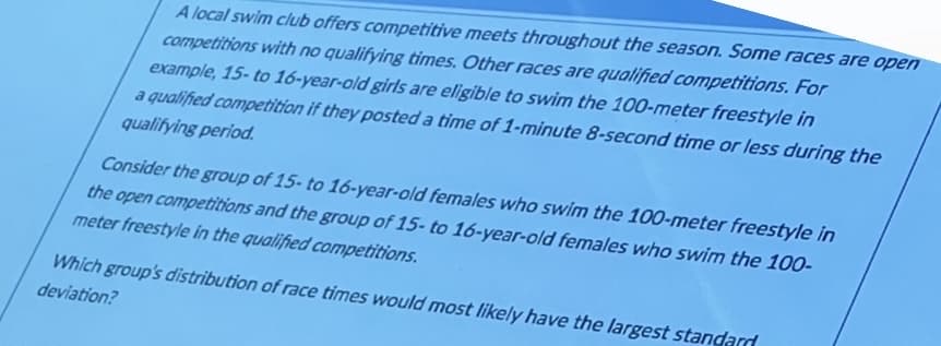 A local swim club offers competitive meets throughout the season. Some races are open
competitions with no qualifying times. Other races are qualified competitions. For
example, 15- to 16-year-old girls are eligible to swim the 100-meter freestyle in
a qualified competition if they posted a time of 1-minute 8-second time or less during the
qualifying period.
Consider the group of 15- to 16-year-old females who swim the 100-meter freestyle in
the open competitions and the group of 15- to 16-year-old females who swim the 100-
meter freestyle in the qualified competitions.
Which group's distribution of race times would most likely have the largest standard
deviation?
