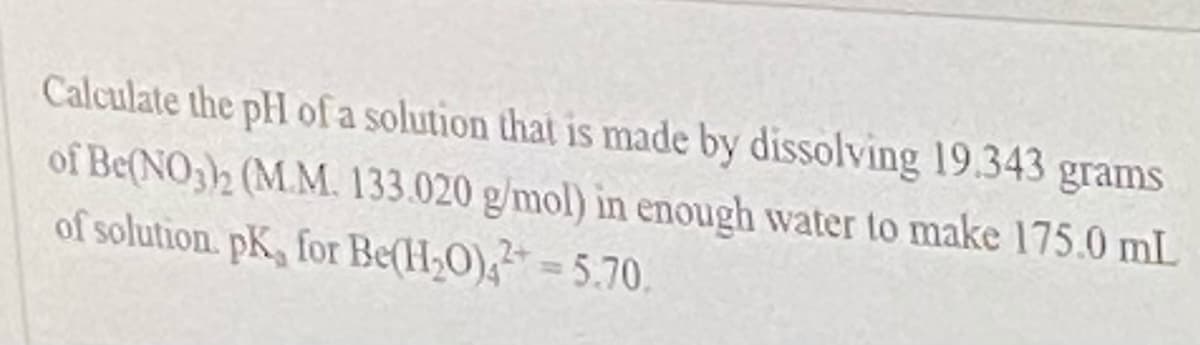 **Problem Statement:**

Calculate the pH of a solution that is made by dissolving 19.343 grams of Be(NO₃)₂ (M.M. 133.020 g/mol) in enough water to make 175.0 mL of solution. The pKa for Be(H₂O)₄²⁺ is 5.70.

**Solution Explanation:**

The goal of this problem is to calculate the pH of a solution made by dissolving beryllium nitrate in water. Let's follow the steps to determine the pH.

1. **Calculate moles of Be(NO₃)₂:**

    \[
    \text{Moles of Be(NO₃)₂} = \frac{\text{Mass}}{\text{Molar Mass}} = \frac{19.343 \text{ grams}}{133.020 \text{ g/mol}} = 0.145 \text{ moles}
    \]
   
2. **Find molarity (M) of Be(NO₃)₂ solution:**

    \[
    \text{Molarity (M)} = \frac{\text{Moles of solute}}{\text{Liters of solution}} = \frac{0.145 \text{ moles}}{0.175 \text{ L}} = 0.829 \text{ M}
    \]
   
3. **Determine the pKa of Be(H₂O)₄²⁺:**

    Given pKₐ of Be(H₂O)₄²⁺ is 5.70.

    \[
    \text{pKa} = 5.70
    \]
   
4. **Determine concentration of H\(^+\) ions:**

    The relationship between Ka and pKa is given by,
   
    \[
    \text{Ka} = 10^{-\text{pKa}} = 10^{-5.70} = 2.00 \times 10^{-6}
    \]
   
5. **Calculate the concentration of H\(^+\) ions using the equilibrium expression for Be(H₂O)₄²⁺:**

    \[
    \text{Ka} = \frac{[\text{H}^+][\text{Be(H₂O)_3OH}^+]}{[\text{Be(H₂O)_4}^2^