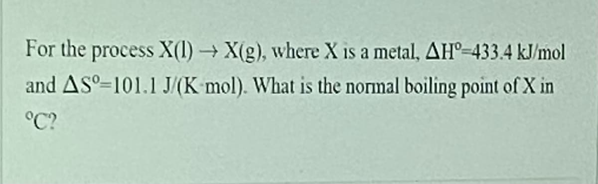 For the process X(1)X(g), where X is a metal, AH°=433.4 kJ/mol
and AS°-101.1 J/(K mol). What is the normal boiling point of X in
°C?
