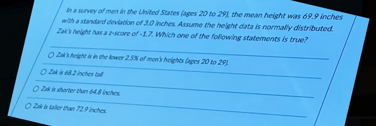 In a survey of men in the United States (ages 20 to 29), the mean height was 69.9 inches
with a standard deviation of 3.0 Inches. Assume the height data is normally distributed.
Zak's height has a z-score of -1.7. Which one of the following statements is true?
O Zak's height is in the lower 2.5% of men's heights (ages 20 to 29).
O Zak is 68.2 inches tall
O Zak is shorter than 64.8 inches.
O Zak is taller than 72.9 inches.
