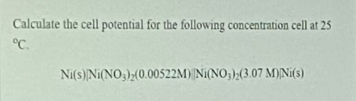 Calculate the cell potential for the following concentration cell at 25
°C.
Ni(s) Ni(NO3)2(0.00522M)|Ni(NO3)2(3.07 M)Ni(s)
