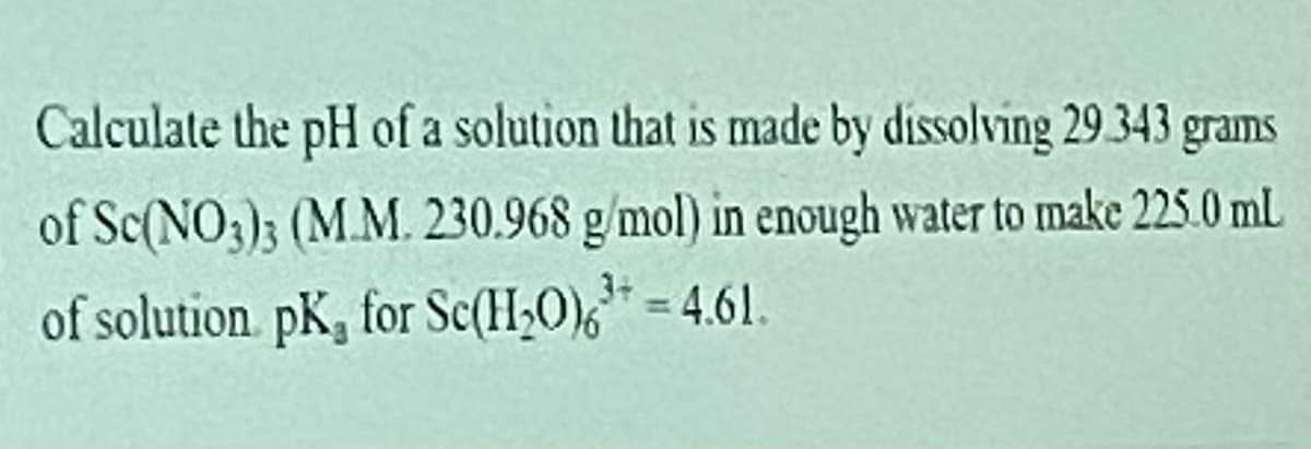 Calculate the pH of a solution that is made by dissolving 29343 grams
of Sc(NO3); (M.M. 230.968 g/mol) in enough water to make 225.0 mL
of solution pK, for Sc(H20),* = 4.61.
%3D
