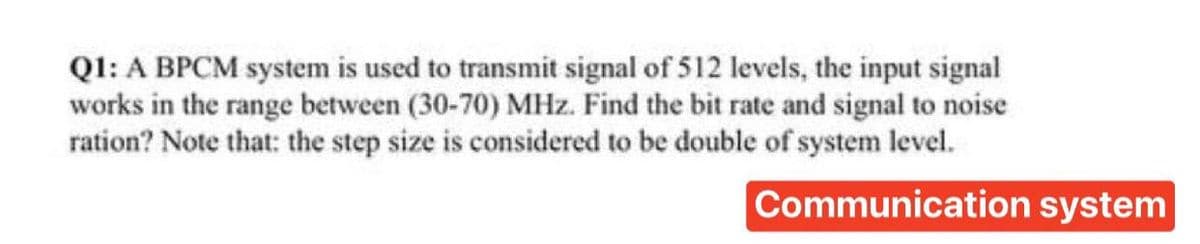 Q1: A BPCM system is used to transmit signal of 512 levels, the input signal
works in the range between (30-70) MHz. Find the bit rate and signal to noise
ration? Note that: the step size is considered to be double of system level.
Communication system
