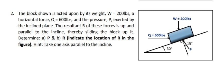 2. The block shown is acted upon by its weight, W = 200lbs, a
horizontal force, Q = 600lbs, and the pressure, P, exerted by
the inclined plane. The resultant R of these forces is up and
W = 200lbs
parallel to the incline, thereby sliding the block up it.
Determine: a) P & b) R (indicate the location of R in the
figure). Hint: Take one axis parallel to the incline.
Q = 600lbs
15°
30°
