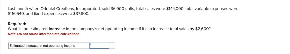 Last month when Oriental Creations, Incorporated, sold 36,000 units, total sales were $144,000, total variable expenses were
$116,640, and fixed expenses were $37,800.
Required:
What is the estimated increase in the company's net operating income if it can increase total sales by $2,600?
Note: Do not round intermediate calculations.
Estimated increase in net operating income