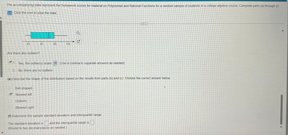 The accompanying data represent the homework scores for material on Polynomial and Rational Functions for a random sample of students in a college algebra course. Complete parts (a) through (i).
Click the icon to view the data.
40
Are there any outliers?
60
80
Bell-shaped
Skewed left
Uniform
Skewed right
100
Q
A. Yes, the outlier(s) is/are 36 (Use a comma to separate answers as needed)
B. No, there are no outliers.
(e) Describe the shape of the distribution based on the results from parts (b) and (c). Choose the correct answer below.
(f) Determine the sample standard deviation and interquartile range.
The standard deviation is and the interquartile range is
(Round to two decimal places as needed.)