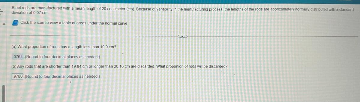 Steel rods are manufactured with a mean length of 20 centimeter (cm). Because of variability in the manufacturing process, the lengths of the rods are approximately normally distributed with a standard
deviation of 0.07 cm.
Click the icon to view a table of areas under the normal curve
***
(a) What proportion of rods has a length less than 19.9 cm?
0764 (Round to four decimal places as needed.)
(b) Any rods that are shorter than 19.84 cm or longer than 20.16 cm are discarded What proportion of rods will be discarded?
9780 (Round to four decimal places as needed.)