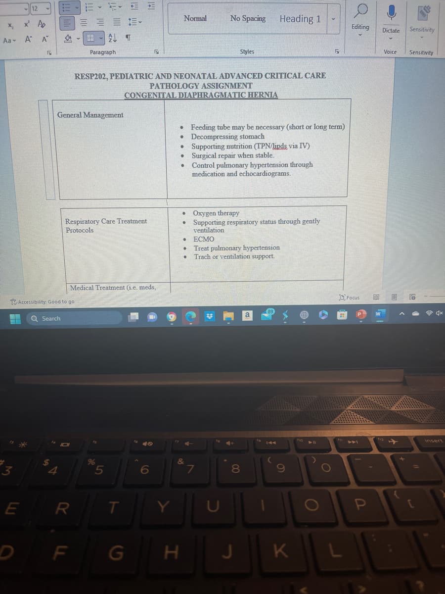 12
x² A
Aa- A^ A
=*
5
E
Accessibility: Good to go
Q Search
$
General Management
4
Respiratory Care Treatment
Protocols
H A T
Paragraph
IDI
Medical Treatment (i.e. meds,
R
F
RESP202, PEDIATRIC AND NEONATAL ADVANCED CRITICAL CARE
PATHOLOGY ASSIGNMENT
CONGENITAL DIAPHRAGMATIC HERNIA
%
5
T
G
5
49
6
Y
Normal
H
•
• Feeding tube may be necessary (short or long term)
Decompressing stomach
●
&
No Spacing
Supporting nutrition (TPN/lipds via IV)
• Surgical repair when stable.
•
Styles
Control pulmonary hypertension through
medication and echocardiograms.
7
Oxygen therapy
Supporting respiratory status through gently
ventilation
ECMO
Treat pulmonary hypertension
Trach or ventilation support.
U
Heading 1
8
J
144
(
9
K
4 11
R
O
L
Editing Dictate Sensitivity
Focus
A
P
BA
Voice Sensitivity
{
Fe
=
C
insert