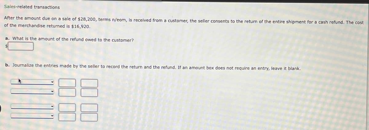 Sales-related transactions
After the amount due on a sale of $28,200, terms n/eom, is received from a customer, the seller consents to the return of the entire shipment for a cash refund. The cost
of the merchandise returned is $16,920.
a. What is the amount of the refund owed to the customer?
b. Journalize the entries made by the seller to record the return and the refund. If an amount box does not require an entry, leave it blank.