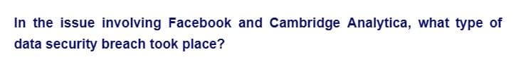 In the issue involving Facebook and Cambridge Analytica, what type of
data security breach took place?