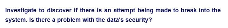 Investigate to discover if there is an attempt being made to break into the
system. Is there a problem with the data's security?