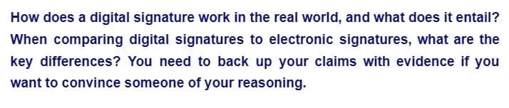 How does a digital signature work in the real world, and what does it entail?
When comparing digital signatures to electronic signatures, what are the
key differences? You need to back up your claims with evidence if you
want to convince someone of your reasoning.