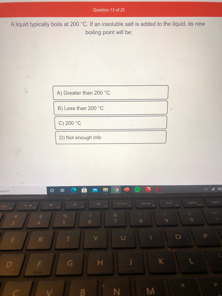 Question 13 of 25
A liquid typically boils at 200 °C. If an insoluble salt is added to the liquid, its new
boiling point will be:
A) Greater than 200 °C
B) Less than 200 °C
C) 200 °C
D) Not enough info
a 4)
search
Pgup
F10
PgDn
End
Home
F8
PrtScn
F9
FS
F4
&
%24
3.
4.
6
8
T
Y
U
D
H.
K
N M
