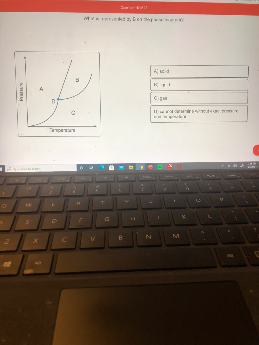 Question 18 of 25
What is represented by B on the phase diagram?
A) solid
В
B) liquid
A
C) gas
D) cannot determine without exact pressure
and temperature
C
Temperature
7:56 PM
A A 40
O Ei
5/1/2021
O Type here to search
Ins
End
Pgup
PgDn
Home
18
PrtScn
F3
&
%23
%24
8.
4
6.
2.
3
Pe
R
D
M
Alt
Alt
Pressure
