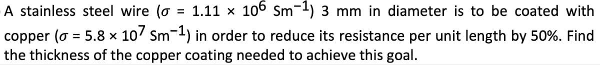 A stainless steel wire (σ = 1.11 × 106 Sm¯¹) 3 mm in diameter is to be coated with
copper (σ = 5.8 × 107 Sm-1) in order to reduce its resistance per unit length by 50%. Find
the thickness of the copper coating needed to achieve this goal.