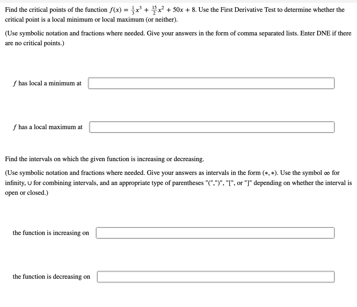 Find the critical points of the function f(x) = x³ + 15x² + 50x + 8. Use the First Derivative Test to determine whether the
critical point is a local minimum or local maximum (or neither).
(Use symbolic notation and fractions where needed. Give your answers in the form of comma separated lists. Enter DNE if there
are no critical points.)
f has local a minimum at
f has a local maximum at
Find the intervals on which the given function is increasing or decreasing.
(Use symbolic notation and fractions where needed. Give your answers as intervals in the form (*, *). Use the symbol ∞ for
infinity, U for combining intervals, and an appropriate type of parentheses "(",")", "[", or "]" depending on whether the interval is
open or closed.)
the function is increasing on
the function is decreasing on