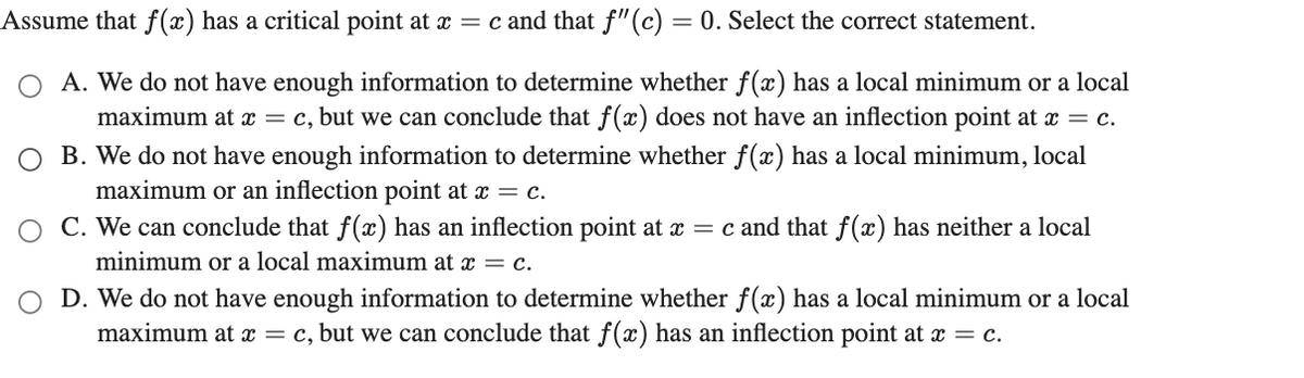 Assume that f(x) has a critical point at x = c and that f" (c) = 0. Select the correct statement.
A. We do not have enough information to determine whether f(x) has a local minimum or a local
maximum at x = c, but we can conclude that f(x) does not have an inflection point at x = c.
O B. We do not have enough information to determine whether f(x) has a local minimum, local
maximum or an inflection point at x = c.
O C. We can conclude that f(x) has an inflection point at x = c and that f(x) has neither a local
minimum or a local maximum at x = c.
D. We do not have enough information to determine whether f(x) has a local minimum or a local
maximum at x = c, but we can conclude that f(x) has an inflection point at x = c.