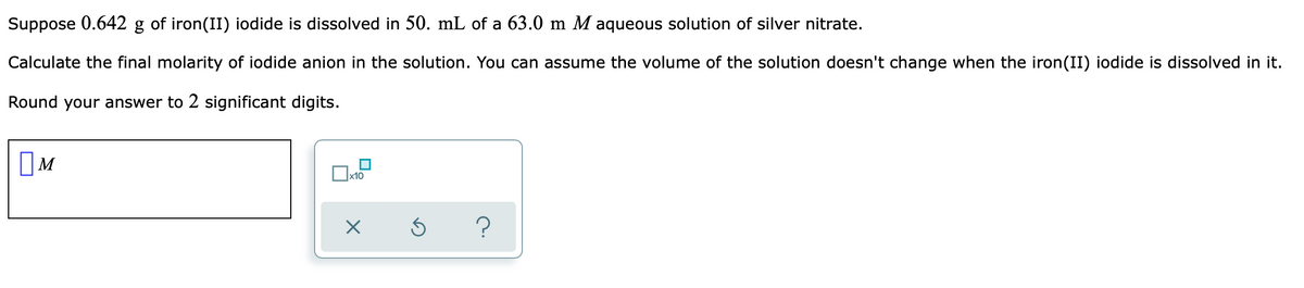 Suppose 0.642 g of iron(II) iodide is dissolved in 50. mL of a 63.0 m M aqueous solution of silver nitrate.
Calculate the final molarity of iodide anion in the solution. You can assume the volume of the solution doesn't change when the iron(II) iodide is dissolved in it.
Round your answer to 2 significant digits.
х10
