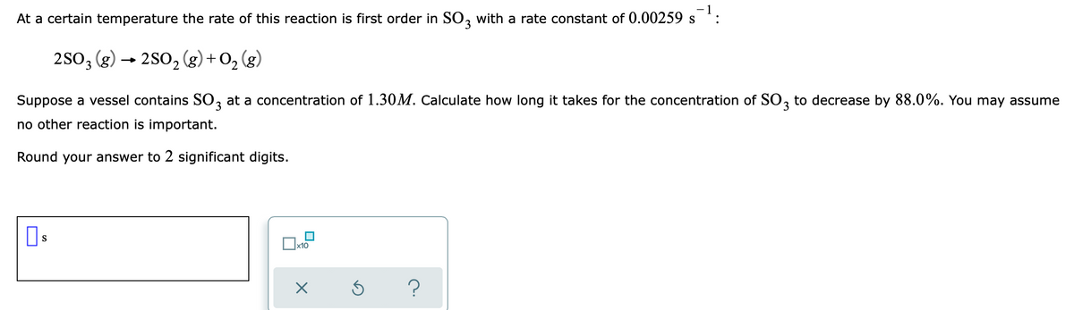 - 1
At a certain temperature the rate of this reaction is first order in SO, with a rate constant of 0.00259 s
:
2SO3 (g)
→ 2S0, (g) + O, (g)
Suppose a vessel contains SO, at a concentration of 1.30M. Calculate how long it takes for the concentration of SO, to decrease by 88.0%. You may assume
3.
no other reaction is important.
Round your answer to 2 significant digits.
S
x10
