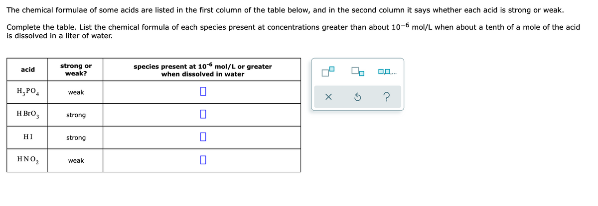 The chemical formulae of some acids are listed in the first column of the table below, and in the second column it says whether each acid is strong or weak.
Complete the table. List the chemical formula of each species present at concentrations greater than about 10-6 mol/L when about a tenth of a mole of the acid
is dissolved in a liter of water.
strong or
weak?
species present at 10-6 mol/L or greater
acid
when dissolved in water
0,0,..
H,PO4
weak
H BrO3
strong
HI
strong
ΗΝΟ,
weak
