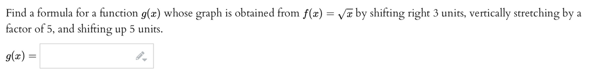 Find a formula for a function g(æ) whose graph is obtained from f(x) = Va by shifting right 3 units, vertically stretching by a
factor of 5, and shifting up 5 units.
g(x) =
