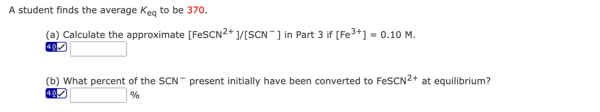 A student finds the average Kea to be 370.
(a) Calculate the approximate [FESCN²+ ]/[SCN¯] in Part 3 if [Fe3+] = 0.10 M.
4.0
(b) What percent of the SCN - present initially have been converted to FeSCN2+ at equilibrium?
4.0
%
