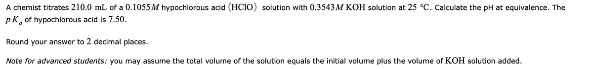 A chemist titrates 210.0 mL of a 0.1055M hypochlorous acid (HCIO) solution with 0.3543 M KOH solution at 25 °C. Calculate the pH at equivalence. The
pK, of hypochlorous acid is 7.50.
Round your answer to 2 decimal places.
Note for advanced students: you may assume the total volume of the solution equals the initial volume plus the volume of KOH solution added.
