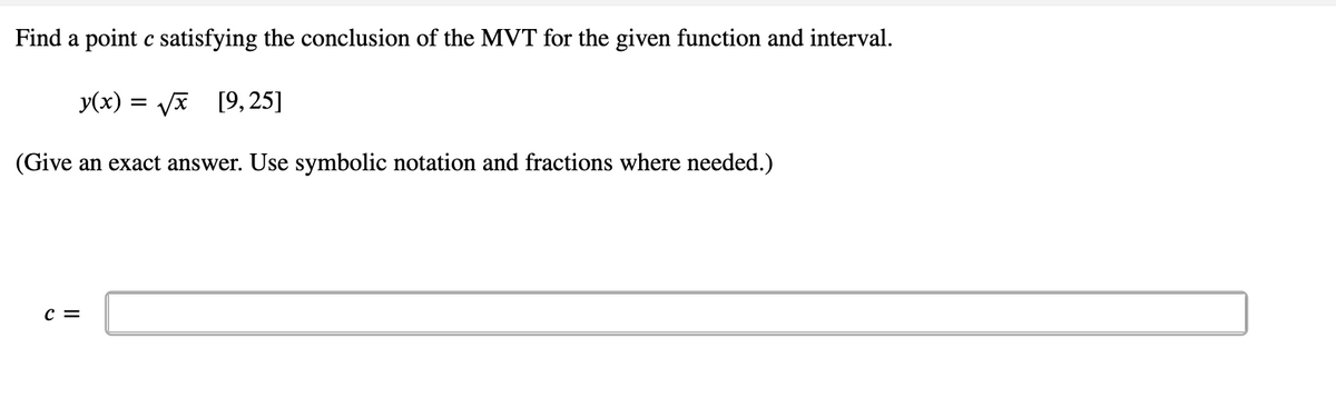 Find a point c satisfying the conclusion of the MVT for the given function and interval.
y(x) = √x [9,25]
(Give an exact answer. Use symbolic notation and fractions where needed.)
C =