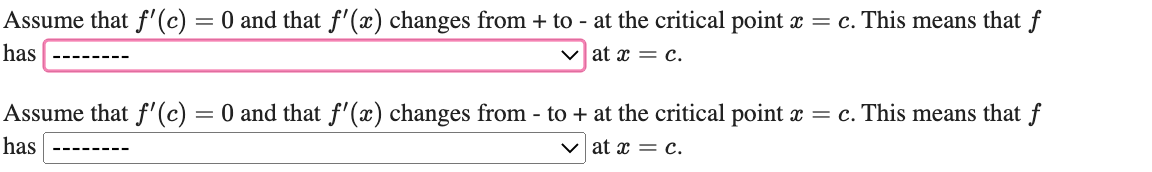 Assume that f'(c) = 0 and that f'(x) changes from + to - at the critical point x = c. This means that f
has
V at x = c.
Assume that f' (c) = 0 and that f'(x) changes from - to + at the critical point x = c. This means that f
has
v at x = c.
---- ----
