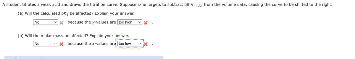 A student titrates a weak acid and draws the titration curve. Suppose s/he forgets to subtract off Vinitial from the volume data, causing the curve to be shifted to the right.
(a) Will the calculated pKa be affected? Explain your answer.
No
X because the y-values are too high
(b) Will the molar mass be affected? Explain your answer.
No
X because the x-values are too low
