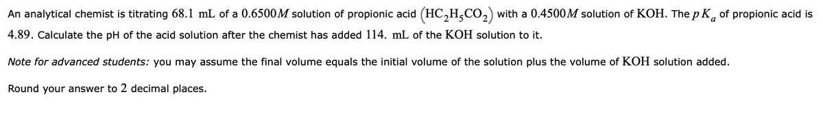 An analytical chemist is titrating 68.1 mL of a 0.6500M solution of propionic acid (HC,H,CO,) with a 0.4500M solution of KOH. The p K, of propionic acid is
4.89. Calculate the pH of the acid solution after the chemist has added 114. mL of the KOH solution to it.
Note for advanced students: you may assume the final volume equals the initial volume of the solution plus the volume of KOH solution added.
Round your answer to 2 decimal places.
