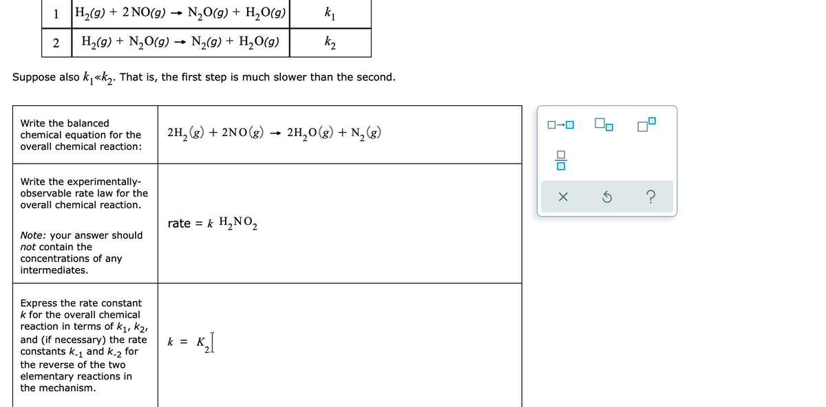 1 H,(9) + 2 NO(g) ·
N,O(g) + H,O(g)
k1
2
H2(g) + N,0(g) →
N,(9) + H,O(g)
k2
Suppose also k, «k,. That is, the first step is much slower than the second.
Write the balanced
chemical equation for the
overall chemical reaction:
2H, (g) + 2NO(g)
2H,0(g) + N,
Write the experimentally-
observable rate law for the
overall chemical reaction.
rate = k H,NO2
Note: your answer should
not contain the
concentrations of
intermediates.
any
Express the rate constant
k for the overall chemical
reaction in terms of k1, k2,
and (if necessary) the rate
constants k1 and k-2 for
= K,]
21
the reverse of the two
elementary reactions in
the mechanism.
