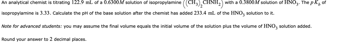 An analytical chemist is titrating 122.9 mL of a 0.6300M solution of isopropylamine ((CH,) CHNH,) with a 0.3800M solution of HNO3. The p K, of
2
isopropylamine is 3.33. Calculate the pH of the base solution after the chemist has added 233.4 mL of the HNO, solution to it.
Note for advanced students: you may assume the final volume equals the initial volume of the solution plus the volume of HNO, solution added.
3.
Round your answer to 2 decimal places.
