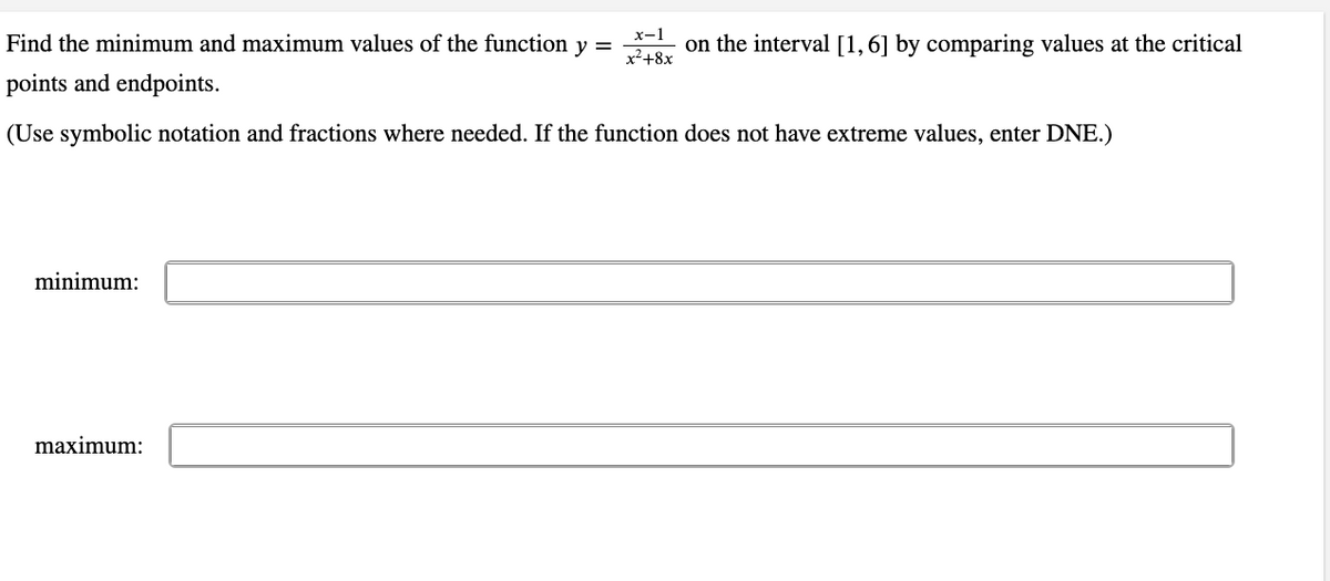 Find the minimum and maximum values of the function y =
х-1
on the interval [1,6] by comparing values at the critical
x²+8x
points and endpoints.
(Use symbolic notation and fractions where needed. If the function does not have extreme values, enter DNE.)
minimum:
maximum:
