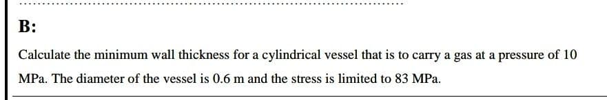 B:
Calculate the minimum wall thickness for a cylindrical vessel that is to carry a gas at a pressure of 10
MPa. The diameter of the vessel is 0.6 m and the stress is limited to 83 MPa.
