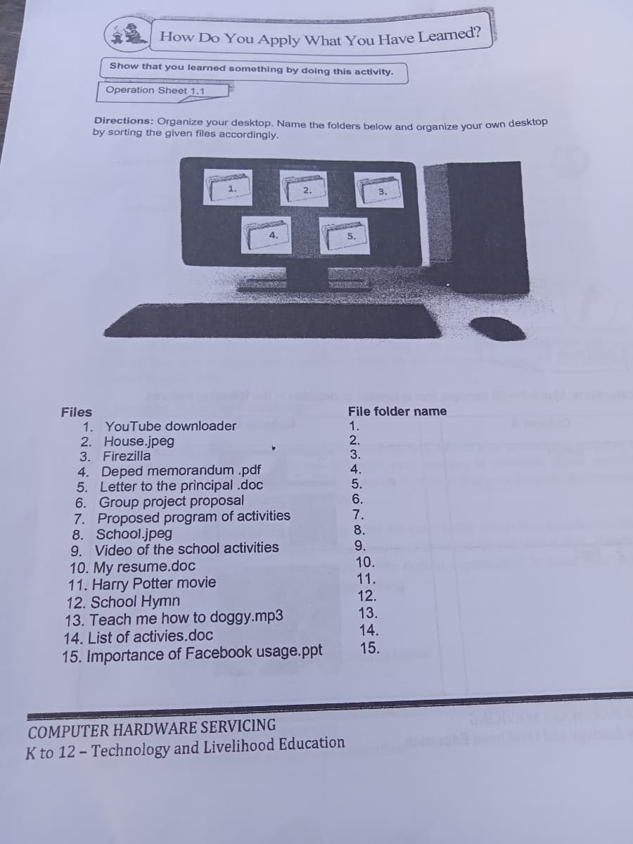 How Do You Apply What You Have Learned?
Show that you learned something by doing this activity.
Operation Sheet 1.1
Directions: Organize your desktop. Name the folders below and organize your own deskiop
by sorting the given files accordingly.
2.
4.
Files
1. YouTube downloader
2. House.jpeg
File folder name
1.
2.
3. Firezilla
3.
4. Deped memorandum .pdf
5. Letter to the principal .doc
6. Group project proposal
7. Proposed program of activities
8. School.jpeg
9. Video of the school activities
10. My resume.doc
11. Harry Potter movie
12. School Hymn
13. Teach me how to doggy.mp3
14. List of activies.doc
15. Importance of Facebook usage.ppt
4.
5.
6.
7.
8.
9.
10.
11.
12.
13.
14.
15.
COMPUTER HARDWARE SERVICING
K to 12- Technology and Livelihood Education
