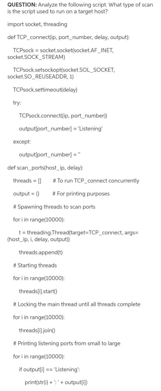 QUESTION: Analyze the following script. What type of scan
is the script used to run on a target host?
import socket, threading
def TCP_connect(ip, port_number, delay, output):
TCPsock = socket.socket(socket.AF_INET,
socket.SOCK_STREAM)
TCPsock.setsockopt(socket.SOL_SOCKET,
socket.SO_REUSEADDR, 1)
TCPsock.settimeout(delay)
try:
TCPsock.connect((ip, port_number))
output[port_number] = 'Listening'
except:
output[port_number] =
def scan_ports(host_ip, delay):
threads = []
# To run TCP connect concurrently
output = {}
# For printing purposes
# Spawning threads to scan ports
for i in range(10000):
t = threading.Thread(target=TCP_connect, args=
(host_ip, i, delay, output))
threads.append(t)
# Starting threads
for i in range(10000):
threads[i].start()
# Locking the main thread until all threads complete
for i in range(10000):
threads[i).join()
# Printing listening ports from small to large
for i in range(10000):
if output[i] == 'Listening':
print(str(i) + ': '+ output[i])
