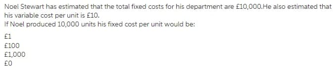 Noel Stewart has estimated that the total fixed costs for his department are £10,000.He also estimated that
his variable cost per unit is £10.
If Noel produced 10,000 units his fixed cost per unit would be:
£1
£100
£1,000
£0

