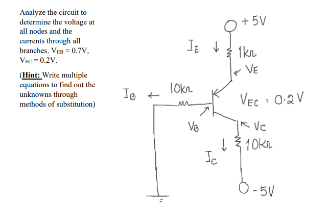 Analyze the circuit to
determine the voltage at
all nodes and the
+ 5V
currents through all
branches. VEB = 0.7V,
1kn
VEC = 0.2V.
VE
(Hint: Write multiple
equations to find out the
unknowns through
methods of substitution)
Tokn
VEC : 0:2V
R. VC
ļ 3 10kn
Ic
O-5V
