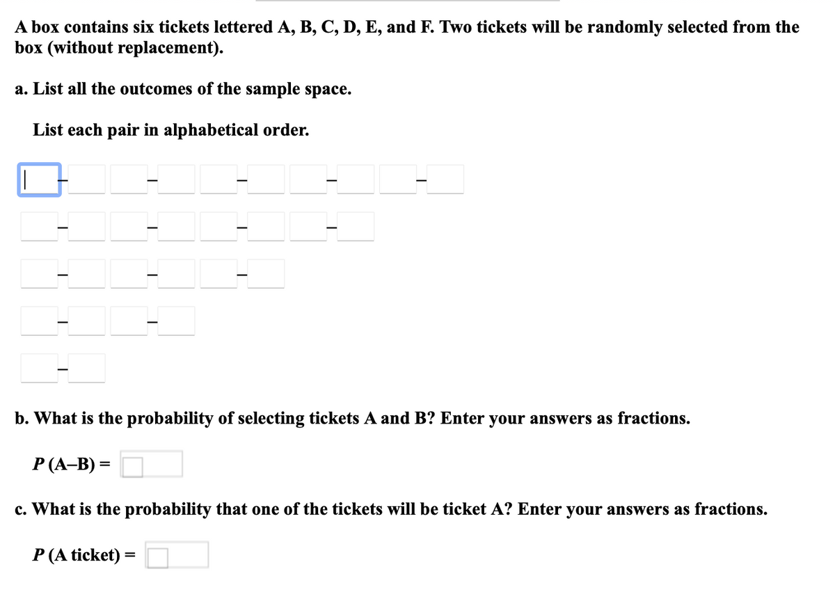 A box contains six tickets lettered A, B, C, D, E, and F. Two tickets will be randomly selected from the
box (without replacement).
a. List all the outcomes of the sample space.
List each pair in alphabetical order.
b. What is the probability of selecting tickets A and B? Enter your answers as fractions.
P (A-B) =
c. What is the probability that one of the tickets will be ticket A? Enter your answers as fractions.
P (A ticket) =
