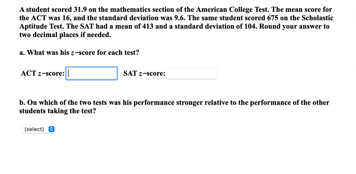 A student scored 31.9 on the mathematics section of the American College Test. The mean score for
the ACT was 16, and the standard deviation was 9.6. The same student scored 675 on the Scholastic
Aptitude Test. The SAT had a mean of 413 and a standard deviation of 104. Round your answer to
two decimal places if needed.
a. What was his z-score for each test?
ACT 7-score: |
SAT 7-score:
b. On which of the two tests was his performance stronger relative to the performance of the other
students taking the test?
(select) O
