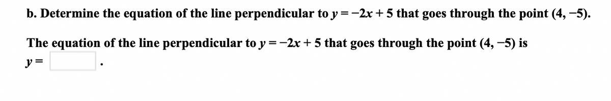 b. Determine the equation of the line perpendicular to y =-2x + 5 that goes through the point (4, -5).
The equation of the line perpendicular to y =-2x + 5 that goes through the point (4, -5) is
%D
y =
