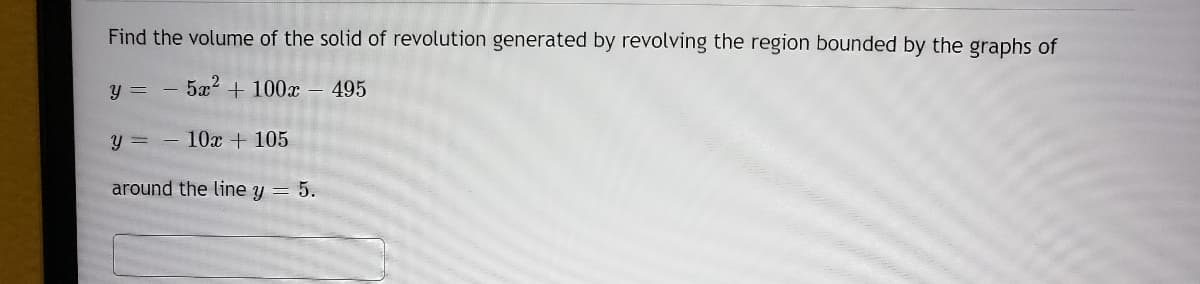 Find the volume of the solid of revolution generated by revolving the region bounded by the graphs of
y =
5a? + 100x – 495
y = - 10x + 105
around the line y = 5.
