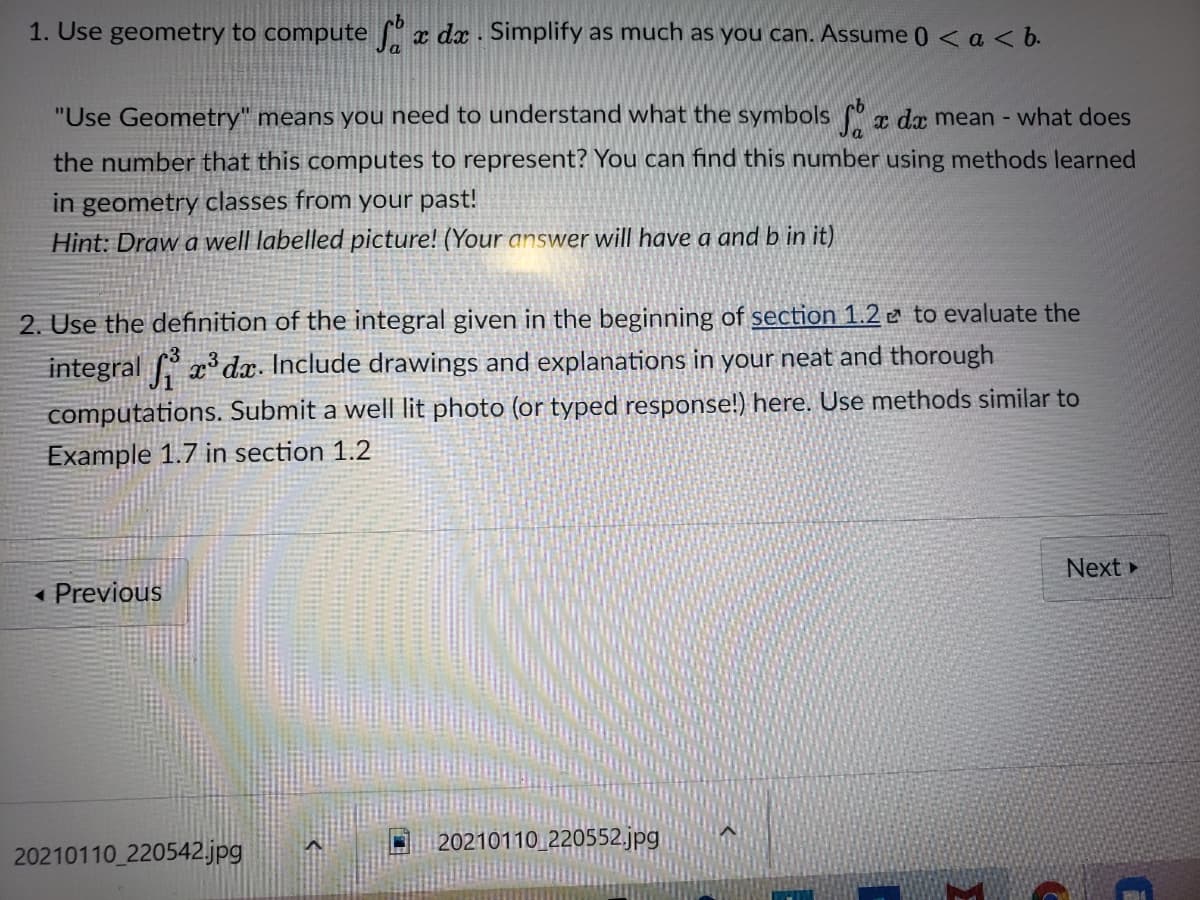 1. Use geometry to compute x dx . Simplify as much as you can. Assume 0 < a< b.
"Use Geometry" means you need to understand what the symbols ſ° r da mean - what does
the number that this computes to represent? You can find this number using methods learned
in geometry classes from your past!
Hint: Draw a well labelled picture! (Your answer will have a and b in it).
2. Use the definition of the integral given in the beginning of section 1.2 a to evaluate the
integral f x dx. Include drawings and explanations in your neat and thorough
computations. Submit a well| lit photo (or typed response!) here. Use methods similar to
Example 1.7 in section 1.2
Next
« Previous
20210110 220552.jpg
20210110 220542.jpg
