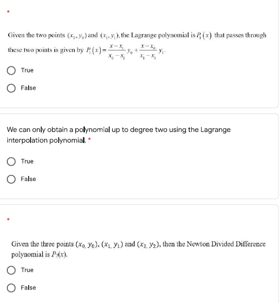 Given the two points (x,, Vo) and (x,, y; ), the Lagrange polynomial is P (x) that passes through
X-X
these two points is given by P (x)=-
X, -X
x-X.
True
O False
We can only obtain a polynomial up to degree two using the Lagrange
interpolation polynomial. *
True
O False
Given the three points (xo, Yo), (x1, Y1) and (x2, y2), then the Newton Divided Difference
polynomial is P:(x).
True
O False
