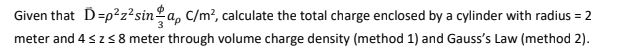 Given that D=p?z²sinºa, C/m², calculate the total charge enclosed by a cylinder with radius = 2
meter and 4 szs8 meter through volume charge density (method 1) and Gauss's Law (method 2).
