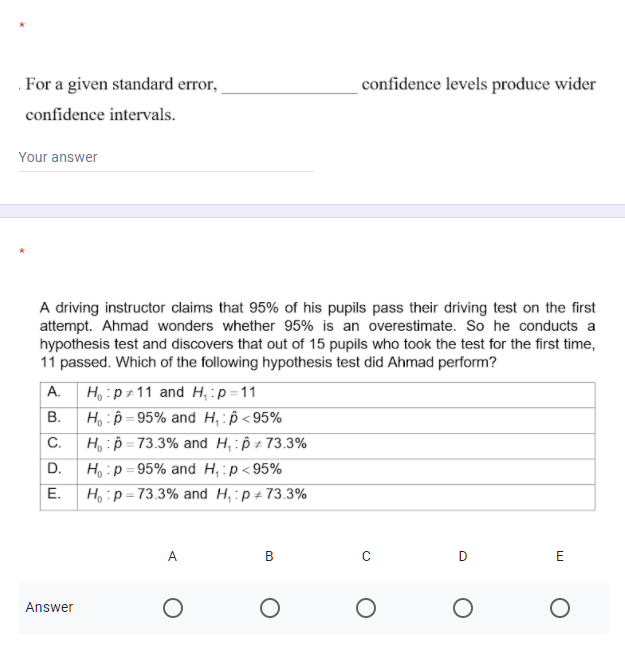 For a given standard error,
confidence levels produce wider
confidence intervals.
Your answer
A driving instructor claims that 95% of his pupils pass their driving test on the first
attempt. Ahmad wonders whether 95% is an overestimate. So he conducts a
hypothesis test and discovers that out of 15 pupils who took the test for the first time,
11 passed. Which of the following hypothesis test did Ahmad perform?
A.
H, :p+11 and H, :p=11
В.
H,:p = 95% and H, : p < 95%
C.
H, :p = 73.3% and H, : p ± 73.3%
D.
H, :p = 95% and H,:p < 95%
%3D
E.
Ho:p=73.3% and H, :p + 73.3%
%3D
A
В
Answer
