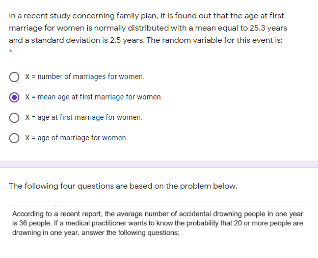 In a recent study concerning family plan, it is found out that the age at first
marriage for women is normally distributed with a mean equal to 25.3 years
and a standard deviation is 2.5 years. The random variable for this event is:
X = number of marriages for women.
X = mean age at first marriage for women.
O x = age at first marriage for women.
X = age of marriage for women.
The following four questions are based on the problem below.
According to a recent report, the average number of accidental drowning people in one year
is 36 people. If a medical practitioner wants to know the probability that 20 or more people are
drowning in one year, answer the following questions:
