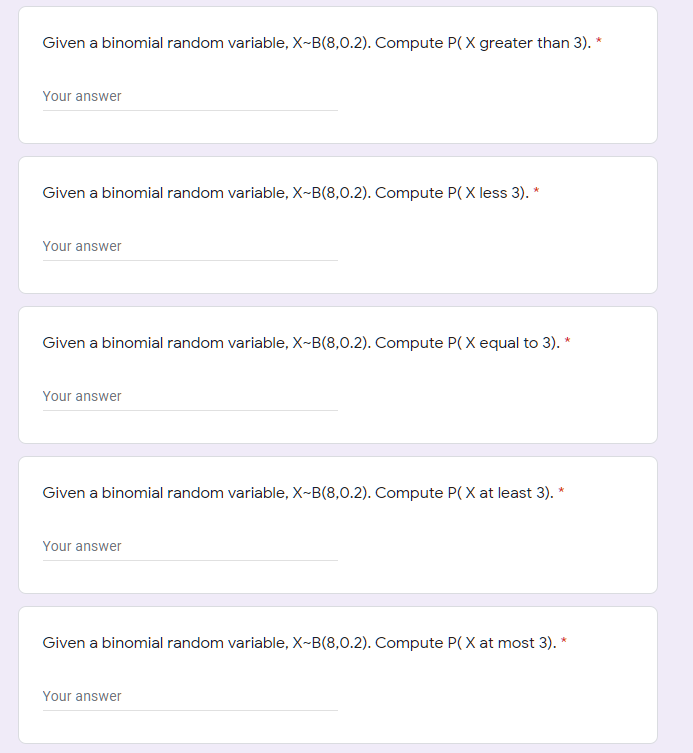 Given a binomial random variable, X~B(8,0.2). Compute P( X greater than 3). *
Your answer
Given a binomial random variable, X-B(8,0.2). Compute P(X less 3). *
Your answer
Given a binomial random variable, X-B(8,0.2). Compute P( X equal to 3). *
Your answer
Given a binomial random variable, X-B(8,0.2). Compute P( X at least 3). *
Your answer
Given a binomial random variable, X-B(8,0.2). Compute P(X at most 3). *
Your answer
